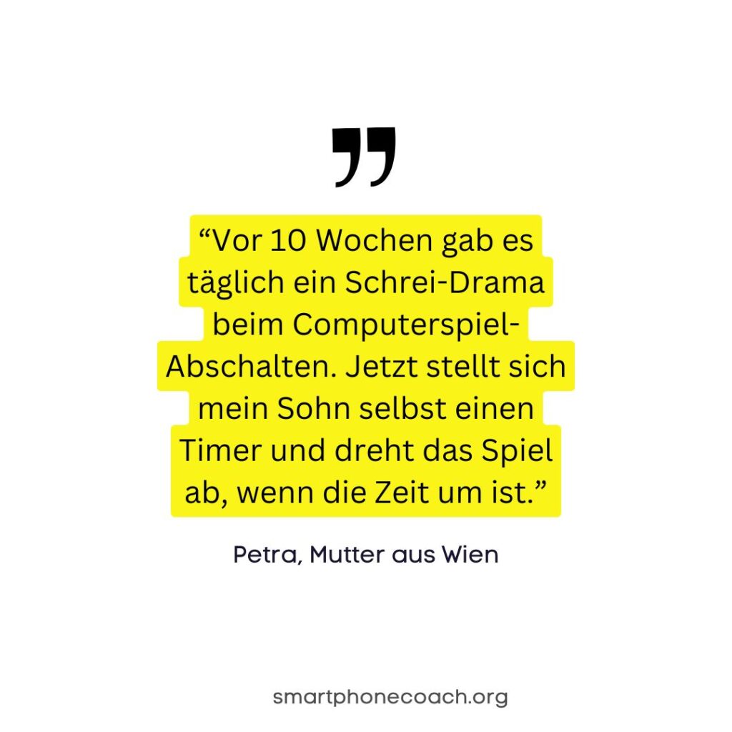 Zitat: “Vor 10 Wochen gab es täglich ein Schrei-Drama beim Computerspiel-Abschalten. Jetzt stellt sich mein Sohn selbst einen Timer und dreht das Spiel ab, wenn die Zeit um ist.” Petra, Mutter aus Wien